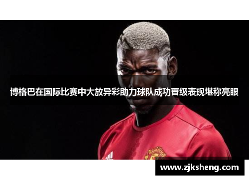 博格巴在国际比赛中大放异彩助力球队成功晋级表现堪称亮眼