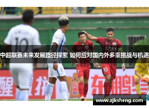 中超联赛未来发展路径探索 如何应对国内外多重挑战与机遇
