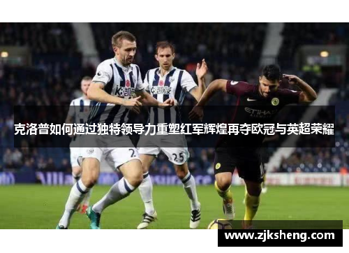 克洛普如何通过独特领导力重塑红军辉煌再夺欧冠与英超荣耀