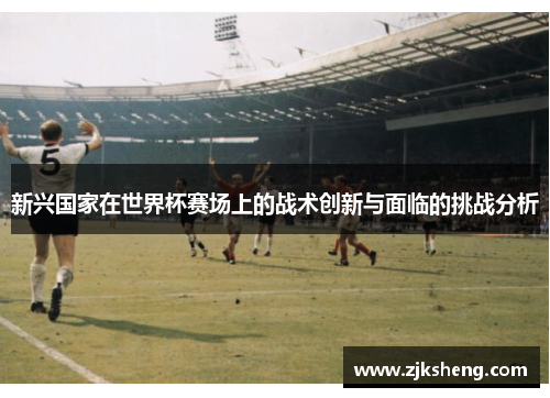 新兴国家在世界杯赛场上的战术创新与面临的挑战分析