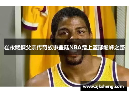 崔永熙携父亲传奇故事登陆NBA踏上篮球巅峰之路