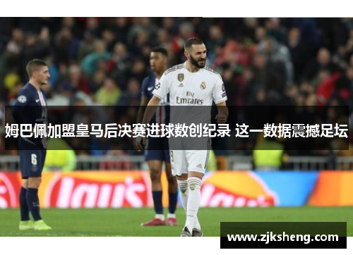 姆巴佩加盟皇马后决赛进球数创纪录 这一数据震撼足坛