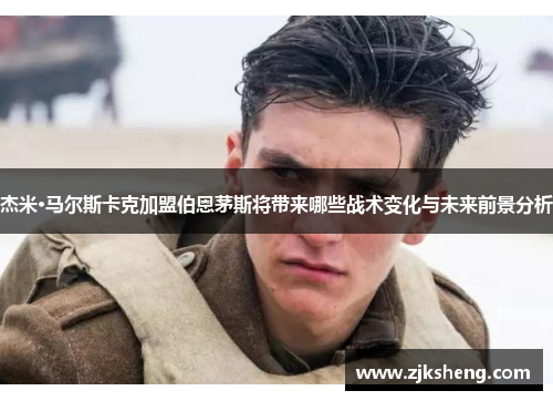 杰米·马尔斯卡克加盟伯恩茅斯将带来哪些战术变化与未来前景分析