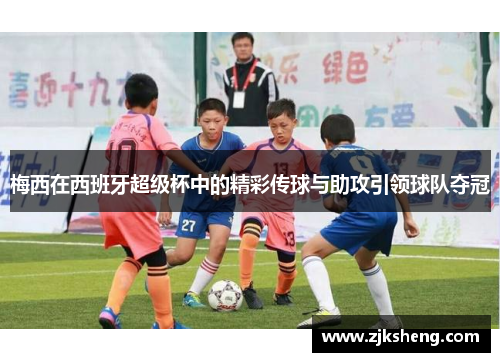 梅西在西班牙超级杯中的精彩传球与助攻引领球队夺冠