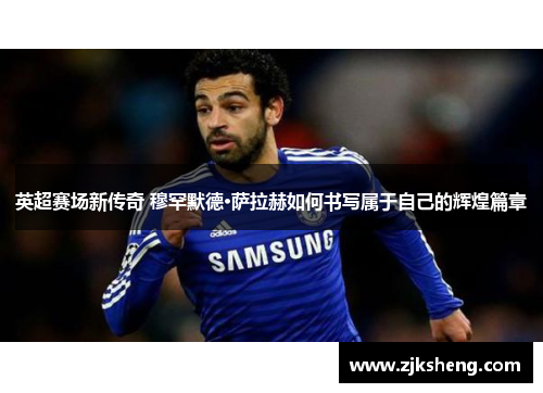 英超赛场新传奇 穆罕默德·萨拉赫如何书写属于自己的辉煌篇章
