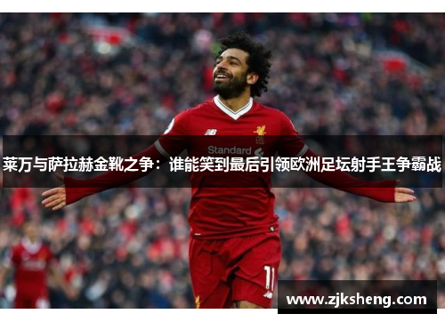 莱万与萨拉赫金靴之争：谁能笑到最后引领欧洲足坛射手王争霸战